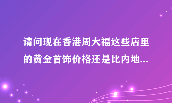 请问现在香港周大福这些店里的黄金首饰价格还是比内地便宜许多吗？现在香港多少钱一克？谢谢？