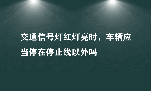 交通信号灯红灯亮时，车辆应当停在停止线以外吗