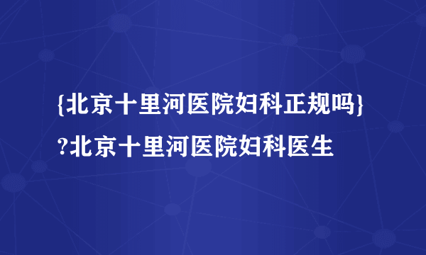 {北京十里河医院妇科正规吗} ?北京十里河医院妇科医生