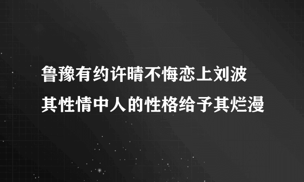 鲁豫有约许晴不悔恋上刘波 其性情中人的性格给予其烂漫