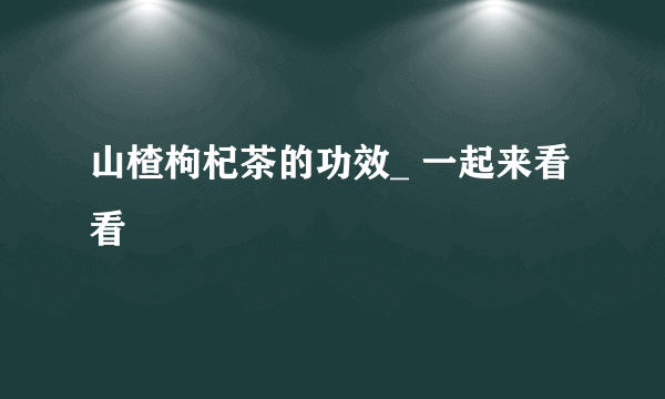 山楂枸杞茶的功效_ 一起来看看