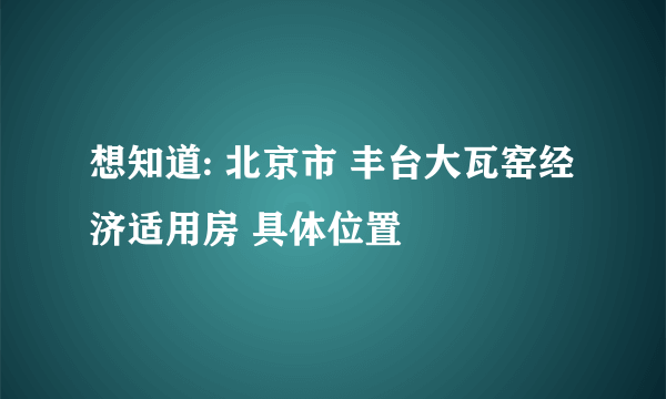 想知道: 北京市 丰台大瓦窑经济适用房 具体位置