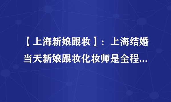 【上海新娘跟妆】：上海结婚当天新娘跟妆化妆师是全程跟着么？