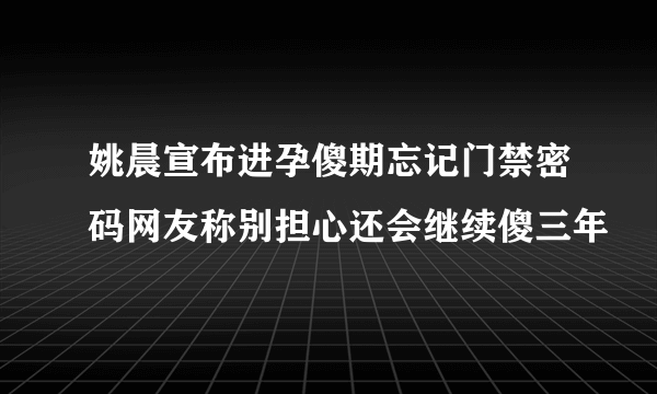 姚晨宣布进孕傻期忘记门禁密码网友称别担心还会继续傻三年