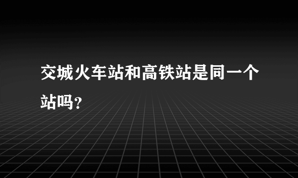 交城火车站和高铁站是同一个站吗？