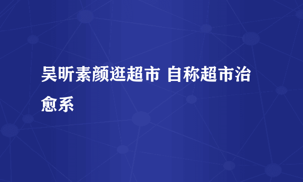 吴昕素颜逛超市 自称超市治愈系