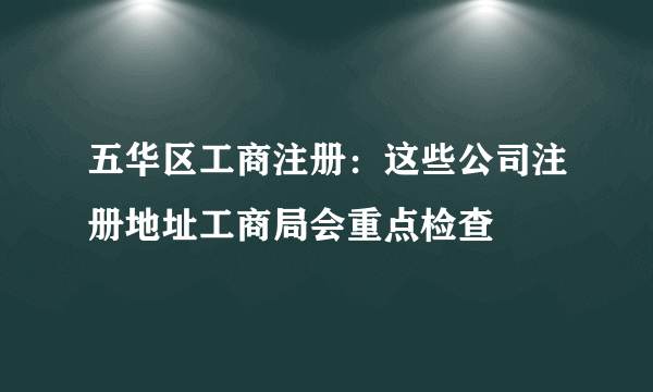 五华区工商注册：这些公司注册地址工商局会重点检查