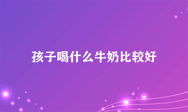 孩子喝什么牛奶比较好