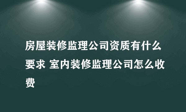 房屋装修监理公司资质有什么要求 室内装修监理公司怎么收费