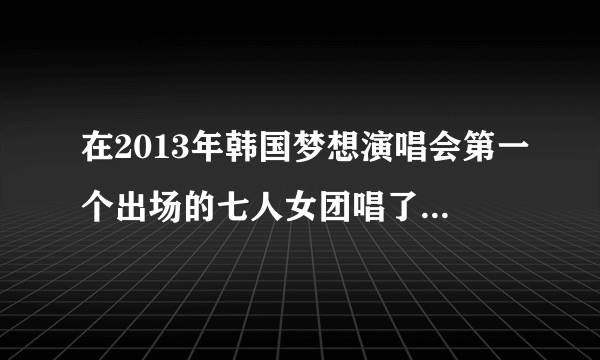 在2013年韩国梦想演唱会第一个出场的七人女团唱了TELL ME TELL ME的叫什么名字，还有求当时唱的歌曲全名