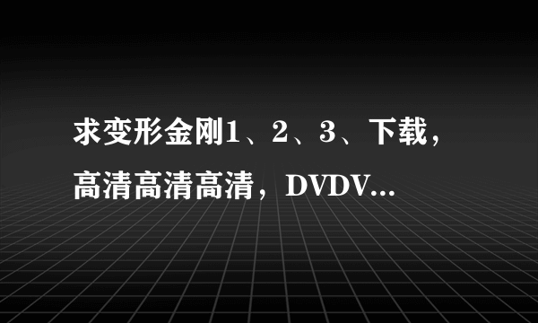 求变形金刚1、2、3、下载，高清高清高清，DVDVDVD，迅雷、QVOD都可以，谢谢