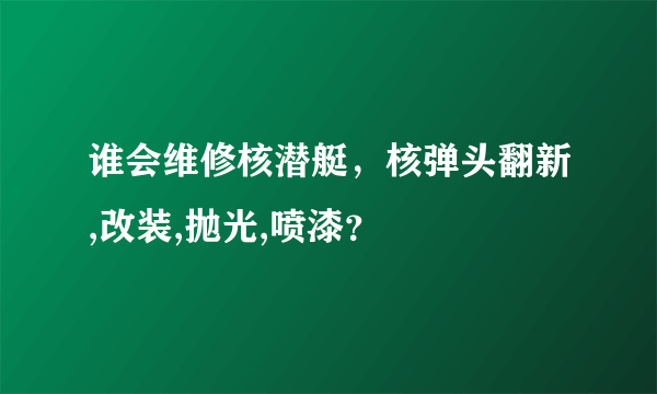 谁会维修核潜艇，核弹头翻新,改装,抛光,喷漆？