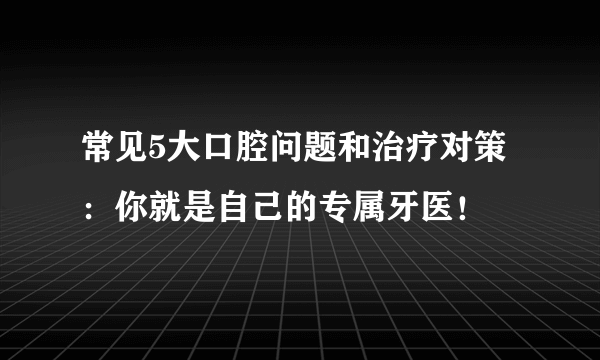 常见5大口腔问题和治疗对策：你就是自己的专属牙医！