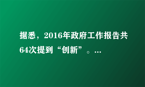 据悉，2016年政府工作报告共64次提到“创新”。“没想到报告居然提了这么多次‘创新’，几乎等于前两年报告中被提到次数之和。网友小样认为，64次提及创新，这表明“创新”只不过是一个“热门词”而已。判断：     理由：    。