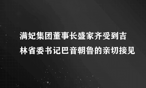 满妃集团董事长盛家齐受到吉林省委书记巴音朝鲁的亲切接见