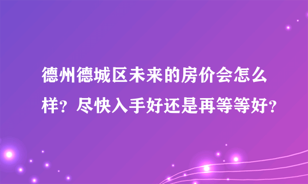 德州德城区未来的房价会怎么样？尽快入手好还是再等等好？