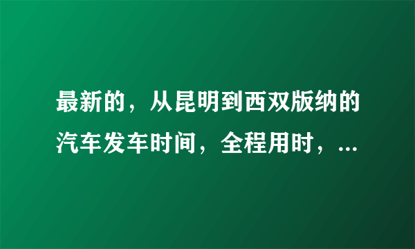 最新的，从昆明到西双版纳的汽车发车时间，全程用时，票价。一定要准确哦。