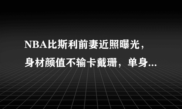 NBA比斯利前妻近照曝光，身材颜值不输卡戴珊，单身富婆魅力有多大？