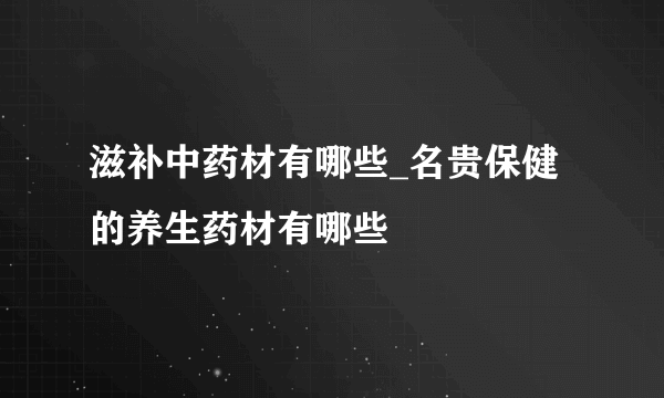 滋补中药材有哪些_名贵保健的养生药材有哪些