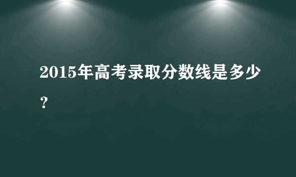 2015年高考录取分数线是多少？