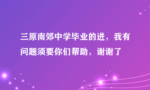 三原南郊中学毕业的进，我有问题须要你们帮助，谢谢了