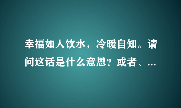 幸福如人饮水，冷暖自知。请问这话是什么意思？或者、含意是什么？谢谢