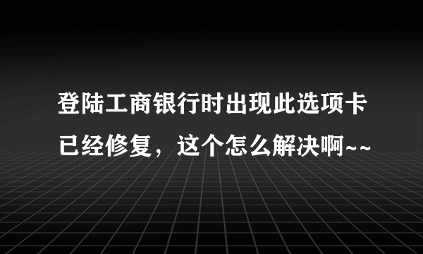 登陆工商银行时出现此选项卡已经修复，这个怎么解决啊~~