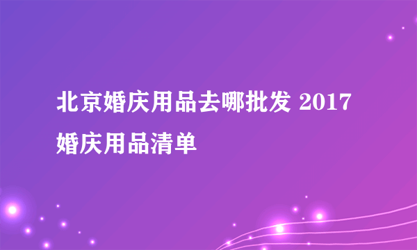 北京婚庆用品去哪批发 2017婚庆用品清单