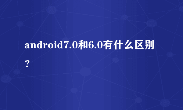 android7.0和6.0有什么区别？