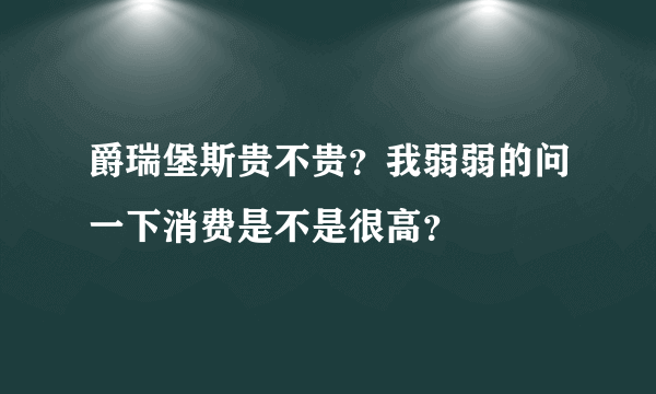 爵瑞堡斯贵不贵？我弱弱的问一下消费是不是很高？