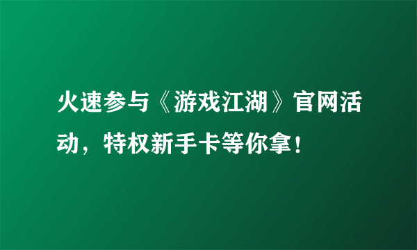 火速参与《游戏江湖》官网活动，特权新手卡等你拿！