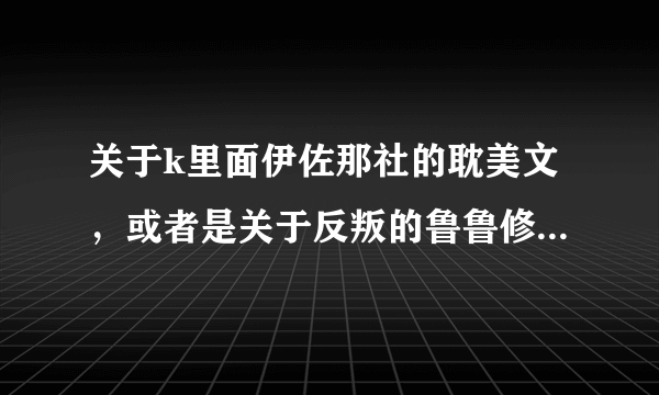 关于k里面伊佐那社的耽美文，或者是关于反叛的鲁鲁修中鲁鲁修的耽美文，可发送1793537910