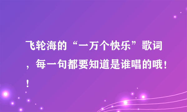 飞轮海的“一万个快乐”歌词，每一句都要知道是谁唱的哦！！