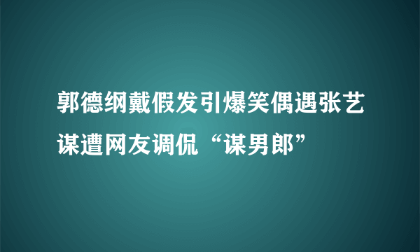 郭德纲戴假发引爆笑偶遇张艺谋遭网友调侃“谋男郎”