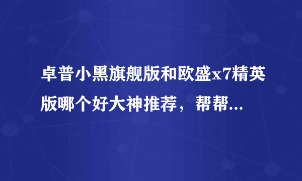 卓普小黑旗舰版和欧盛x7精英版哪个好大神推荐，帮帮我啊，好人有好报