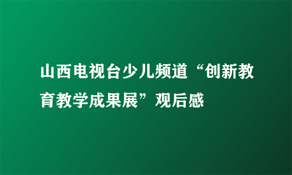 山西电视台少儿频道“创新教育教学成果展”观后感