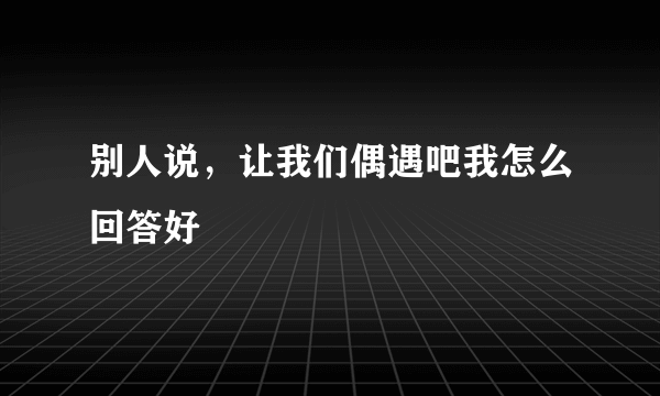 别人说，让我们偶遇吧我怎么回答好