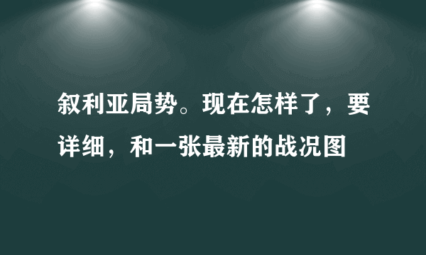 叙利亚局势。现在怎样了，要详细，和一张最新的战况图