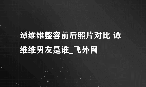 谭维维整容前后照片对比 谭维维男友是谁_飞外网