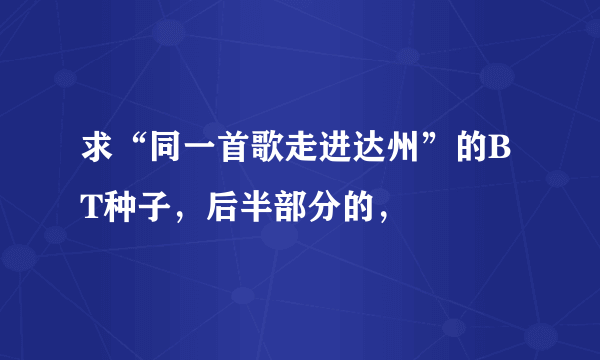 求“同一首歌走进达州”的BT种子，后半部分的，