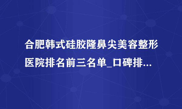 合肥韩式硅胶隆鼻尖美容整形医院排名前三名单_口碑排行榜点击一览