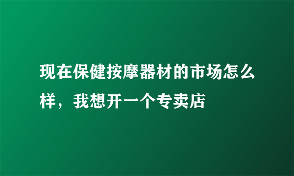 现在保健按摩器材的市场怎么样，我想开一个专卖店