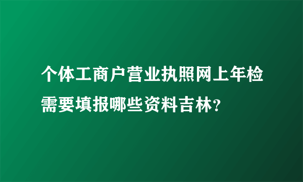 个体工商户营业执照网上年检需要填报哪些资料吉林？