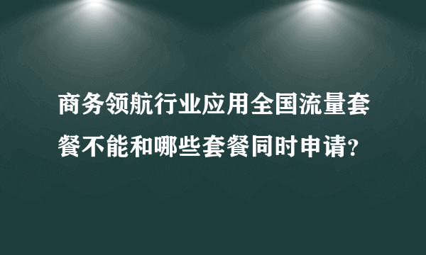 商务领航行业应用全国流量套餐不能和哪些套餐同时申请？