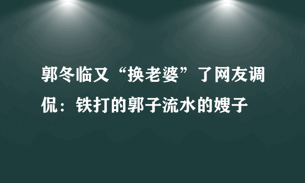 郭冬临又“换老婆”了网友调侃：铁打的郭子流水的嫂子