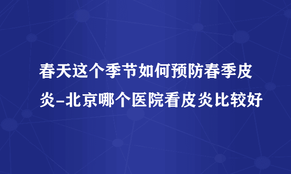 春天这个季节如何预防春季皮炎-北京哪个医院看皮炎比较好