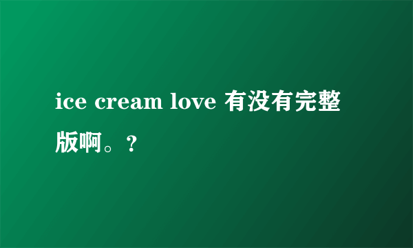 ice cream love 有没有完整版啊。？