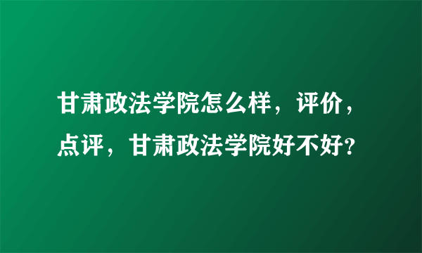 甘肃政法学院怎么样，评价，点评，甘肃政法学院好不好？