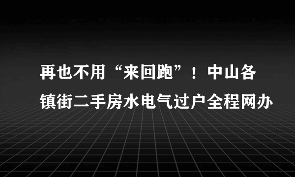 再也不用“来回跑”！中山各镇街二手房水电气过户全程网办