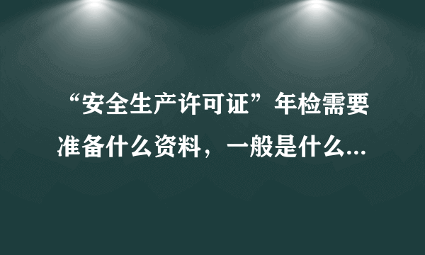 “安全生产许可证”年检需要准备什么资料，一般是什么时候年检，求专业人士解答，谢谢